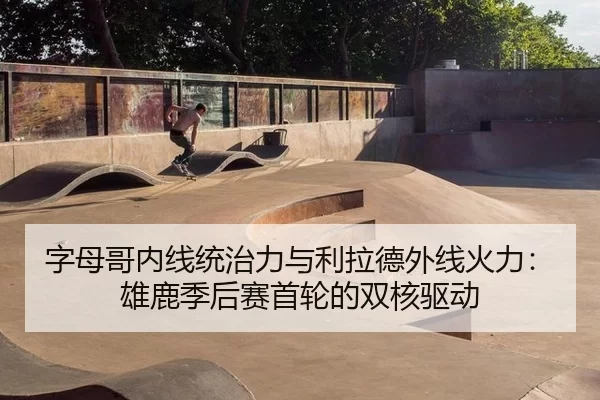 字母哥内线统治力与利拉德外线火力：雄鹿季后赛首轮的双核驱动