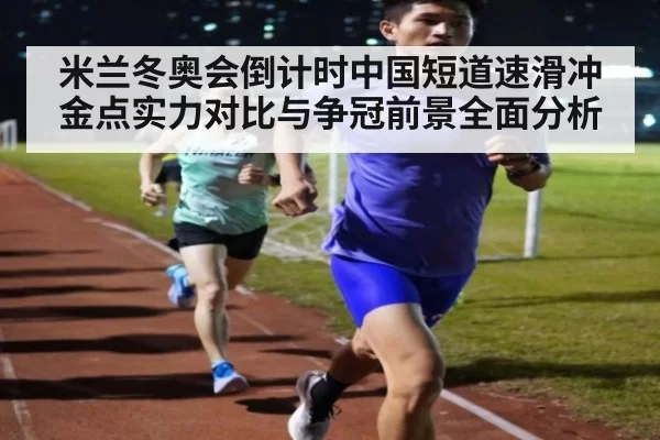 米兰冬奥会倒计时中国短道速滑冲金点实力对比与争冠前景全面分析