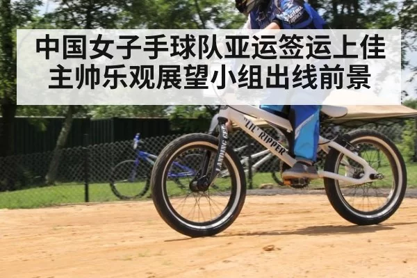 中国女子手球队亚运签运上佳主帅乐观展望小组出线前景